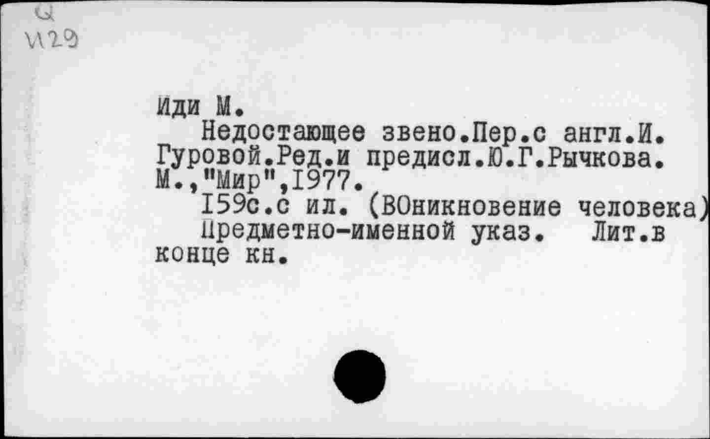 ﻿и \,т
иди м.
Недостающее звено.Пер.с англ.И. Гуровой.Ред.и предисл.Ю.Г.Рычкова. М.,"Мир",1977.
159с.с ил. (ВОникновение челове
Предметно-именной указ. Лит.в конце кн.